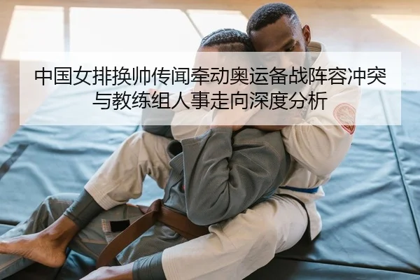 中国女排换帅传闻牵动奥运备战阵容冲突与教练组人事走向深度分析