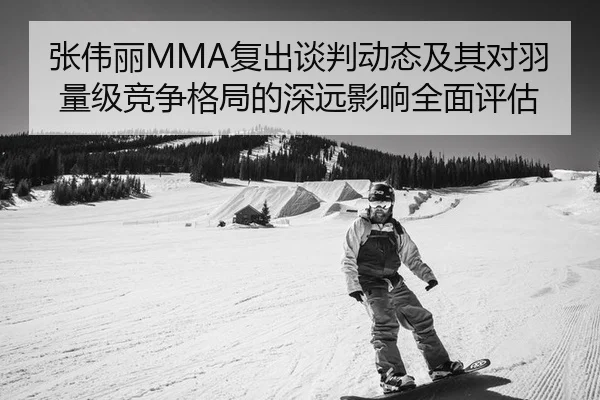 张伟丽MMA复出谈判动态及其对羽量级竞争格局的深远影响全面评估